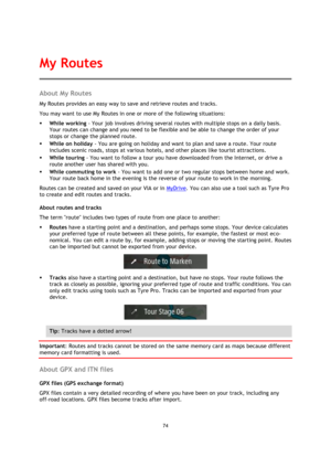 Page 7474 
 
 
 
About My Routes 
My Routes provides an easy way to save and retrieve routes and tracks. 
You may want to use My Routes in one or more of the following situations: 
 While working - Your job involves driving several routes with multiple stops on a daily basis. 
Your routes can change and you need to be flexible and be able to change the order of your 
stops or change the planned route.  
 While on holiday - You are going on holiday and want to plan and save a route. Your route 
includes scenic...