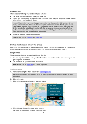 Page 7575 
 
 
 
Using GPX files  
There are several things you can do with your GPX file:  
 Use a tool such as Tyre Pro to view your track file.  
 Export to a memory card or directly to your computer, then use your computer to view the file 
using software such as Google Earth.  
Note: While viewing your recording, you may notice that the recorded GPS locations do not 
always correspond with the roads. This can happen for several reasons. Firstly, your device 
tries to keep the files small and this can...