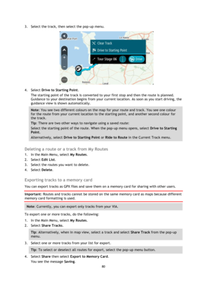 Page 8080 
 
 
 
3. Select the track, then select the pop-up menu. 
 
4. Select Drive to Starting Point. 
The starting point of the track is converted to your first stop and then the route is planned. 
Guidance to your destination begins from your current location. As soon as you start driving, the 
guidance view is shown automatically. 
Note: You see two different colours on the map for your route and track. You see one colour 
for the route from your current location to the starting point, and another second...