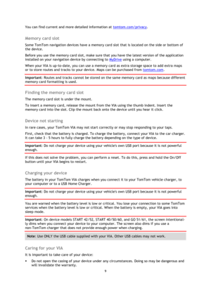 Page 99 
 
 
 
You can find current and more detailed information at tomtom.com/privacy.  
Memory card slot 
Some TomTom navigation devices have a memory card slot that is located on the side or bottom of 
the device.  
Before you use the memory card slot, make sure that you have the latest version of the application 
installed on your navigation device by connecting to MyDrive using a computer.  
When your VIA is up-to-date, you can use a memory card as extra storage space to add extra maps 
or to store...