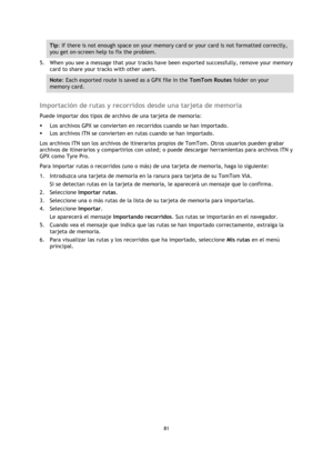 Page 8181 
 
 
 
Tip: If there is not enough space on your memory card or your card is not formatted correctly, 
you get on-screen help to fix the problem. 
5. When you see a message that your tracks have been exported successfully, remove your memory 
card to share your tracks with other users. 
Note: Each exported route is saved as a GPX file in the TomTom Routes folder on your 
memory card. 
 
Importación de rutas y recorridos desde una tarjeta de memoria 
Puede importar dos tipos de archivo de una tarjeta...