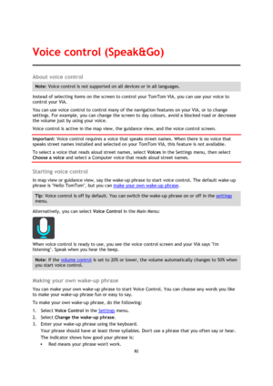 Page 8282 
 
 
 
About voice control 
Note: Voice control is not supported on all devices or in all languages. 
Instead of selecting items on the screen to control your TomTom VIA, you can use your voice to 
control your VIA. 
You can use voice control to control many of the navigation features on your VIA, or to change 
settings. For example, you can change the screen to day colours, avoid a blocked road or decrease 
the volume just by using your voice. 
Voice control is active in the map view, the guidance...