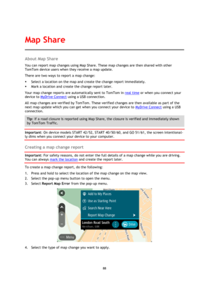 Page 8888 
 
 
 
About Map Share 
You can report map changes using Map Share. These map changes are then shared with other 
TomTom device users when they receive a map update. 
There are two ways to report a map change: 
 Select a location on the map and create the change report immediately. 
 Mark a location and create the change report later. 
Your map change reports are automatically sent to TomTom in real time or when you connect your 
device to MyDrive Connect using a USB connection. 
All map changes are...