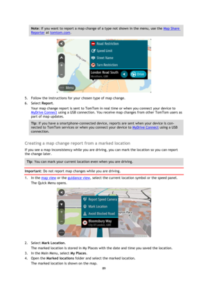 Page 8989 
 
 
 
Note: If you want to report a map change of a type not shown in the menu, use the Map Share 
Reporter at tomtom.com. 
 
5. Follow the instructions for your chosen type of map change. 
6. Select Report. 
Your map change report is sent to TomTom in real time or when you connect your device to 
MyDrive Connect using a USB connection. You receive map changes from other TomTom users as 
part of map updates. 
Tip: If you have a smartphone-connected device, reports are sent when your device is con-...