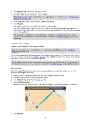 Page 9090 
 
 
 
5. Select Report Map Error from the pop-up menu. 
6. Select the type of map change you want to apply. 
Note: If you want to report a map change of a type not shown in the menu, use the Map Share 
Reporter at tomtom.com. 
7. Follow the instructions for your chosen type of map change. 
8. Select Report. 
The marker for the marked location is removed from the map. 
Your map change report is sent to TomTom in real time or when you connect your device to 
MyDrive Connect using a USB connection. You...