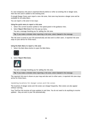 Page 9898 
 
 
 
If a new temporary risk zone is reported directly before or after an existing risk or danger zone, 
then the new zone is added to the existing zone. 
If enough Danger Zones users report a new risk zone, that zone may become a danger zone and be 
available for all subscribers. 
You can report a risk zone in two ways: 
Using the quick menu to report a risk zone 
1. Select the current location symbol or the speed panel in the guidance view. 
2. Select Report Risk Zone from the pop-up menu. 
You...