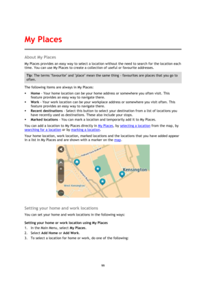 Page 9999 
 
 
 
About My Places 
My Places provides an easy way to select a location without the need to search for the location each 
time. You can use My Places to create a collection of useful or favourite addresses. 
Tip: The terms favourite and place mean the same thing - favourites are places that you go to 
often. 
The following items are always in My Places: 
 Home - Your home location can be your home address or somewhere you often visit. This 
feature provides an easy way to navigate there. 
 Work...