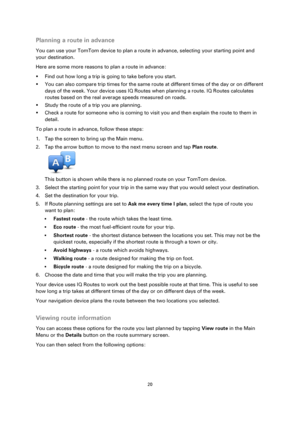 Page 2020 
 
 
 
Planning a route in advance 
You can use your TomTom device to plan a route in advance, selecting your starting point and 
your destination. 
Here are some more reasons to plan a route in advance: 
 Find out how long a trip is going to take before you start. 
 You can also compare trip times for the same route at different times of the day or on different 
days of the week. Your device uses IQ Routes when planning a route. IQ Routes calculates 
routes based on the real average speeds measured...