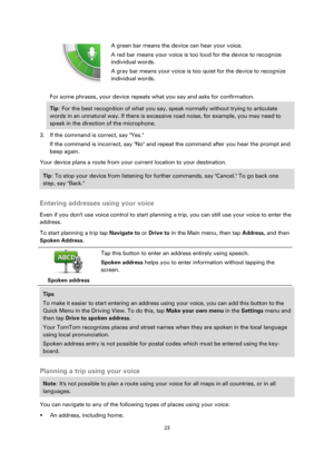 Page 2323 
 
 
 
  
 
 
A green bar means the device can hear your voice. 
A red bar means your voice is too loud for the device to recognize 
individual words. 
A gray bar means your voice is too quiet for the device to recognize 
individual words. 
For some phrases, your device repeats what you say and asks for confirmation. 
Tip: For the best recognition of what you say, speak normally without trying to articulate 
words in an unnatural way. If there is excessive road noise, for example, you may need to...