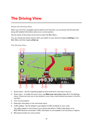 Page 2525 
 
 
 
About the Driving View 
When your TomTom navigation device starts for the first time, you are shown the Driving View 
along with detailed information about your current position. 
Tap the center of the screen at any time to open the Main Menu. 
You can choose the screen shown when you switch on your device by tapping Settings in the 
Main Menu and then tapping Start up.  
The Driving View 
 
1. Zoom button - tap the magnifying glass to show buttons for zooming in and out. 
2. Quick menu - to...