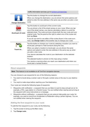 Page 3131 
 
 
 
traffic information services, go to tomtom.com/services. 
 
Change destination  
Tap this button to change the current destination. 
When you change the destination, you are shown the same options and 
asked to enter the new address in the same way as when you plan a new 
route. 
 
Avoid part of route  
Tap this button to avoid part of the current route. 
You are shown a list of the street names on your route. When you tap 
one of the street names, your device calculates a detour to avoid the...