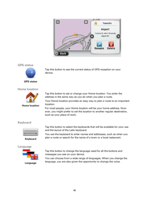 Page 4848 
 
 
 
 
 
GPS status 
 
GPS status 
 
 
Tap this button to see the current status of GPS reception on your 
device. 
 
Home location 
 
Home location 
 
 
Tap this button to set or change your Home location. You enter the 
address in the same way as you do when you plan a route. 
Your Home location provides an easy way to plan a route to an important 
location. 
For most people, your Home location will be your home address. How-
ever, you might prefer to set the location to another regular...