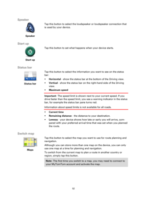 Page 5252 
 
 
 
Speaker 
 
Speaker 
 
 
Tap this button to select the loudspeaker or loudspeaker connection that 
is used by your device. 
 
Start up 
 
Start up 
 
 
Tap this button to set what happens when your device starts. 
 
Status bar 
 
Status bar 
 
 
Tap this button to select the information you want to see on the status 
bar: 
 Horizontal - show the status bar at the bottom of the Driving view. 
 Vertical - show the status bar on the right-hand side of the Driving 
view. 
 Maximum speed...