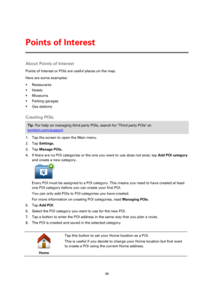 Page 5656 
 
 
 
About Points of Interest 
Points of Interest or POIs are useful places on the map.  
Here are some examples: 
 Restaurants 
 Hotels 
 Museums 
 Parking garages 
 Gas stations  
Creating POIs 
Tip: For help on managing third party POIs, search for Third party POIs at: 
tomtom.com/support. 
1. Tap the screen to open the Main menu. 
2. Tap Settings. 
3. Tap Manage POIs. 
4. If there are no POI categories or the one you want to use does not exist, tap Add POI category 
and create a new...