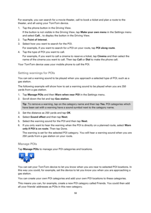 Page 5959 
 
 
 
For example, you can search for a movie theater, call to book a ticket and plan a route to the 
theater, and all using your TomTom device. 
1. Tap the phone button in the Driving View. 
If the button is not visible in the Driving View, tap Make your own menu in the Settings menu 
and select Call... to display the button in the Driving View. 
2. Tap Point of Interest. 
3. Select how you want to search for the POI. 
For example, if you want to search for a POI on your route, tap POI along route....