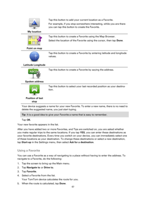 Page 6767 
 
 
 
 
My location  
Tap this button to add your current location as a Favorite. 
For example, if you stop somewhere interesting, while you are there 
you can tap this button to create the Favorite. 
 
Point on map  
Tap this button to create a Favorite using the Map Browser. 
Select the location of the Favorite using the cursor, then tap Done. 
 
Latitude Longitude  
Tap this button to create a Favorite by entering latitude and longitude 
values. 
 
Spoken address  
Tap this button to create a...