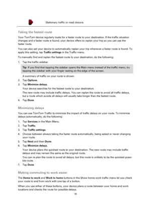 Page 7070 
 
 
 
 Stationary traffic or road closure. 
 
Taking the fastest route 
Your TomTom device regularly looks for a faster route to your destination. If the traffic situation 
changes and a faster route is found, your device offers to replan your trip so you can use the 
faster route. 
You can also set your device to automatically replan your trip whenever a faster route is found. To 
apply this setting, tap Traffic settings in the Traffic menu. 
To manually find and replan the fastest route to your...