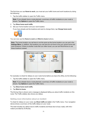 Page 7171 
 
 
 
The first time you use Home to work, you must set your traffic home and work locations by doing 
the following: 
1. Tap the traffic sidebar to open the Traffic menu. 
Note: If you already have a route planned, a summary of traffic incidents on your route is 
shown. Tap Options to open the Traffic menu. 
2. Tap Show home-work traffic. 
3. Set your home location and your work location. 
If you have already set the locations and want to change them, tap Change home-work. 
 
You can now use the...