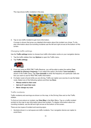 Page 7373 
 
 
 
The map shows traffic incidents in the area. 
 
4. Tap on any traffic incident to get more information. 
A screen is shown that gives you detailed information about the incident you chose. To dis-
play information about surrounding incidents use the left and right arrows at the bottom of this 
screen.  
Changing traffic settings 
Use the Traffic settings button to choose how traffic information works on your navigation device. 
1. Tap the traffic sidebar then tap Options to open the Traffic...