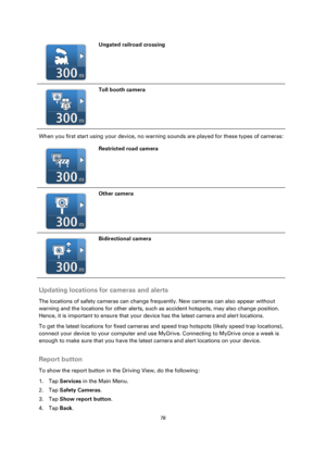 Page 7878 
 
 
 
  
Ungated railroad crossing 
  
Toll booth camera 
When you first start using your device, no warning sounds are played for these types of cameras: 
  
Restricted road camera 
  
Other camera 
  
Bidirectional camera 
 
Updating locations for cameras and alerts 
The locations of safety cameras can change frequently. New cameras can also appear without 
warning and the locations for other alerts, such as accident hotspots, may also change position. 
Hence, it is important to ensure that your...