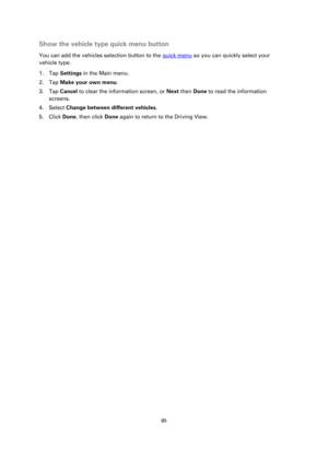 Page 8585 
 
 
 
Show the vehicle type quick menu button 
You can add the vehicles selection button to the quick menu so you can quickly select your 
vehicle type. 
1. Tap Settings in the Main menu. 
2. Tap Make your own menu. 
3. Tap Cancel to clear the information screen, or Next then Done to read the information 
screens. 
4. Select Change between different vehicles. 
5. Click Done, then click Done again to return to the Driving View.  
