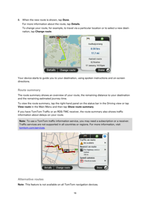 Page 1616 
 
 
 
8. When the new route is shown, tap Done. 
For more information about the route, tap Details. 
To change your route, for example, to travel via a particular location or to select a new desti-
nation, tap Change route. 
 
Your device starts to guide you to your destination, using spoken instructions and on-screen 
directions.  
Route summary 
The route summary shows an overview of your route, the remaining distance to your destination 
and the remaining estimated journey time. 
To view the route...