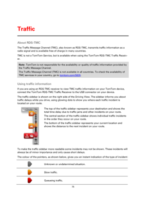 Page 7575 
 
 
 
About RDS-TMC 
The Traffic Message Channel (TMC), also known as RDS-TMC, transmits traffic information as a 
radio signal and is available free of charge in many countries. 
TMC is not a TomTom Service, but is available when using the TomTom RDS-TMC Traffic Receiv-
er. 
Note: TomTom is not responsible for the availability or quality of traffic information provided by 
the Traffic Message Channel. 
The Traffic Message Channel (TMC) is not available in all countries. To check the availability of...