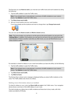 Page 7777 
 
 
 
The first time you use Home to work, you must set your traffic home and work locations by doing 
the following: 
1. Tap the traffic sidebar to open the Traffic menu. 
Note: If you already have a route planned, a summary of traffic incidents on your route is 
shown. Tap Options to open the Traffic menu. 
2. Tap Show home-work traffic. 
3. Set your home location and your work location. 
If you have already set the locations and want to change them, tap Change home-work. 
 
You can now use the...