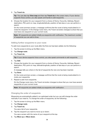 Page 3838 
 
 
 
3. Tap Travel via. 
Tip: You can also tap View map and then tap Travel via in the cursor menu. If your device 
supports Voice control, you also speak commands to add waypoints. 
4. Choose the location for your waypoint from a choice of Home, Favourite, Address, Recent 
destination, POI, point on map, longitude/latitude, position of last stop or you can perform a 
search. 
On the route summary screen, a message confirms that the route is being recalculated to in-
clude the waypoint. In the...