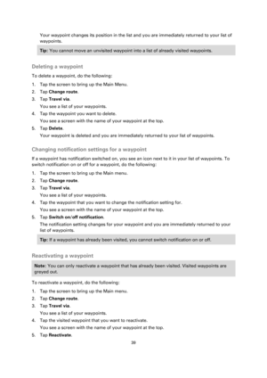 Page 3939 
 
 
 
Your waypoint changes its position in the list and you are immediately returned to your list of 
waypoints. 
Tip: You cannot move an unvisited waypoint into a list of already visited waypoints. 
 
Deleting a waypoint 
To delete a waypoint, do the following: 
1. Tap the screen to bring up the Main Menu. 
2. Tap Change route. 
3. Tap Travel via. 
You see a list of your waypoints. 
4. Tap the waypoint you want to delete. 
You see a screen with the name of your waypoint at the top. 
5. Tap Delete....