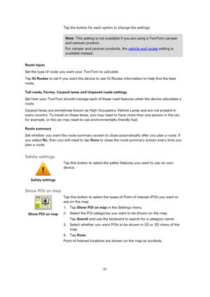 Page 5757 
 
 
 
Tap the button for each option to change the settings. 
Note: This setting is not available if you are using a TomTom camper 
and caravan product. 
For camper and caravan products, the vehicle and routes setting is 
available instead. 
Route types 
Set the type of route you want your TomTom to calculate.  
Tap IQ Routes to set if you want the device to use IQ Routes information to help find the best 
route. 
Toll roads, Ferries, Carpool lanes and Unpaved roads settings 
Set how your TomTom...