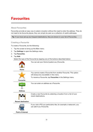 Page 7272 
 
 
 
About Favourites 
Favourites provide an easy way to select a location without the need to enter the address. They do 
not need to be favourite places, they can simply be seen as a collection of useful addresses. 
Tip: If you have set-up any frequent destinations, they are shown in your list of Favourites. 
 
Creating a Favourite 
To create a Favourite, do the following: 
1. Tap the screen to bring up the Main menu. 
2. Tap Settings to open the Settings menu. 
3. Tap Favourites. 
4. Tap Add....