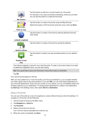 Page 7373 
 
 
 
 
My location  
Tap this button to add your current location as a Favourite. 
For example, if you stop somewhere interesting, while you are there 
you can tap this button to create the Favourite. 
 
Point on map  
Tap this button to create a Favourite using the Map Browser. 
Select the location of the Favourite using the cursor, then tap Done. 
 
Latitude Longitude  
Tap this button to create a Favourite by entering latitude and longi-
tude values. 
 
Spoken address  
Tap this button to create...