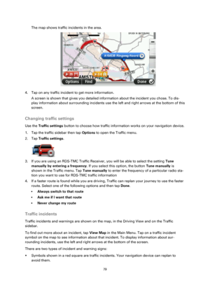 Page 7979 
 
 
 
The map shows traffic incidents in the area. 
 
4. Tap on any traffic incident to get more information. 
A screen is shown that gives you detailed information about the incident you chose. To dis-
play information about surrounding incidents use the left and right arrows at the bottom of this 
screen.  
Changing traffic settings 
Use the Traffic settings button to choose how traffic information works on your navigation device. 
1. Tap the traffic sidebar then tap Options to open the Traffic...