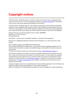 Page 100100 
 
 
 
© 2013 TomTom. All rights reserved. TomTom and the two hands logo are registered trade-
marks of TomTom N.V. or one of its subsidiaries. Please see tomtom.com/legal for limited war-
ranty and end user licence agreements applying to this product. 
© 2013 TomTom. All rights reserved. This material is proprietary and the subject of copyright 
protection and/or database rights protection and/or other intellectual property rights owned by 
TomTom or its suppliers. The use of this material is...