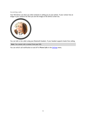 Page 1111 
 
 
 
Incoming calls 
Your VIO device can show you when someone is calling you on your phone. If your contact has an 
image in your contacts list then you see the image on the device screen too. 
 
You can talk to the caller using your Bluetooth headset, if your headset supports hands-free calling. 
Note: You cannot call a contact from your VIO. 
You can switch call notification on and off in Phone Calls in the Settings menu.  