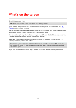 Page 1212 
 
 
 
The VIO app map view 
Note: Some features may not be available in your VIO app version. 
In the VIO app, the map shows your current location and many other locations such as your My 
Places locations and your contacts. 
Your location and your saved places are also shown on the VIO device. Your contacts are not shown. 
Your current location is shown as soon as your GPS location is found. 
You can use the apps map view in the same way as you might look at a traditional paper map. You 
can move...