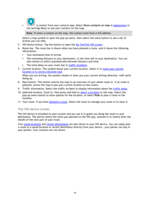 Page 1414 
 
 
 
  A contact from your contacts app. Select Show contacts on map in Appearance in 
the Settings Menu to see your contacts on the map. 
Note: To show a contact on the map, the contact must have a full address. 
Select a map symbol to open the pop-up menu, then select the menu button to see a list of 
actions you can take. 
5. VIO device button. Tap the button to open the My TomTom VIO screen. 
6. Route bar. The route bar is shown when you have planned a route, and it shows the following...