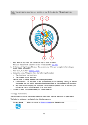 Page 1515 
 
 
 
Note: You cant plan a route to a new location on your device. Use the VIO app to plan new 
routes. 
 
1. Map. When in map view, you can tap the map to zoom in and out. 
The same map symbols are shown on the device as on the app map. 
2. Arrival panel. Tap the panel to show the device menu. When you have planned a route your 
arrival time is shown here. 
3. Your route, if you have planned a route.  
4. Instruction panel. This panel shows the following information: 
 The direction of your next...