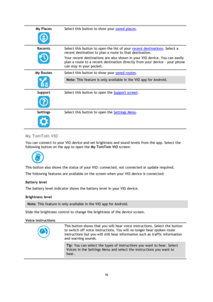 Page 1616 
 
 
 
My Places 
  
Select this button to show your saved places. 
Recents 
  
Select this button to open the list of your recent destinations. Select a 
recent destination to plan a route to that destination. 
Your recent destinations are also shown in your VIO device. You can easily 
plan a route to a recent destination directly from your device - your phone 
can stay in your pocket. 
My Routes 
  
Select this button to show your saved routes. 
Note: This feature is only available in the VIO app...