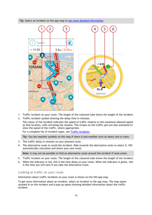 Page 1919 
 
 
 
Tip: Select an incident on the app map to see more detailed information. 
 
1. Traffic incident on your route. The length of the coloured tube shows the length of the incident. 
2. Traffic incident symbol showing the delay time in minutes. 
The colour of the incident indicates the speed of traffic relative to the maximum allowed speed 
at that location, with red being the slowest. The stripes on the traffic jam are also animated to 
show the speed of the traffic, where appropriate.  
For a...