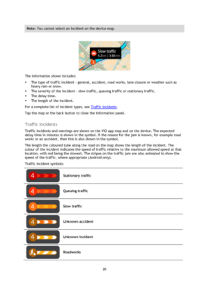 Page 2020 
 
 
 
Note: You cannot select an incident on the device map. 
 
 
The information shown includes: 
 The type of traffic incident - general, accident, road works, lane closure or weather such as 
heavy rain or snow.  
 The severity of the incident - slow traffic, queuing traffic or stationary traffic.  
 The delay time. 
 The length of the incident.  
For a complete list of incident types, see Traffic incidents. 
Tap the map or the back button to close the information panel.  
Traffic incidents...