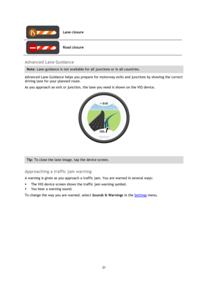 Page 2121 
 
 
 
 
Lane closure 
 
Road closure 
 
Advanced Lane Guidance 
Note: Lane guidance is not available for all junctions or in all countries. 
Advanced Lane Guidance helps you prepare for motorway exits and junctions by showing the correct 
driving lane for your planned route. 
As you approach an exit or junction, the lane you need is shown on the VIO device. 
 
 
Tip: To close the lane image, tap the device screen. 
 
Approaching a traffic jam warning 
A warning is given as you approach a traffic jam....