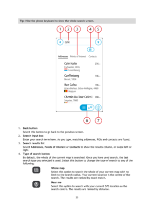 Page 2323 
 
 
 
Tip: Hide the phone keyboard to show the whole search screen. 
 
1. Back button 
Select this button to go back to the previous screen. 
2. Search input box 
Enter your search term here. As you type, matching addresses, POIs and contacts are found. 
3. Search results list 
Select Addresses, Points of Interest or Contacts to show the results column, or swipe left or 
right. 
4. Type of search button 
By default, the whole of the current map is searched. Once you have used search, the last 
search...
