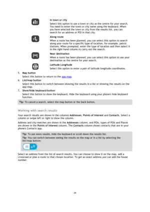 Page 2424 
 
 
 
  
In town or city 
Select this option to use a town or city as the centre for your search. 
You need to enter the town or city name using the keyboard. When 
you have selected the town or city from the results list, you can 
search for an address or POI in that city. 
  
Along route 
When a route has been planned, you can select this option to search 
along your route for a specific type of location, for example, petrol 
stations. When prompted, enter the type of location and then select it...