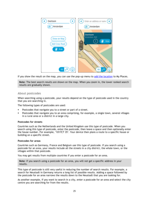 Page 2525 
 
 
 
      
If you show the result on the map, you can use the pop-up menu to add the location to My Places. 
Note: The best search results are shown on the map. When you zoom in, the lower ranked search 
results are gradually shown. 
 
About postcodes 
When searching using a postcode, your results depend on the type of postcode used in the country 
that you are searching in. 
The following types of postcodes are used: 
 Postcodes that navigate you to a street or part of a street. 
 Postcodes that...