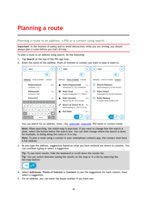 Page 3030 
 
 
 
Planning a route to an address, a POI or a contact using search 
Important: In the interest of safety and to avoid distractions while you are driving, you should 
always plan a route before you start driving. 
To plan a route to an address using search, do the following: 
1. Tap Search at the top of the VIO app map. 
2. Enter the name of the address, Point of Interest or contact you want to plan a route to. 
   
You can search for an address, town, city, postcode, mapcode, POI name or contact...