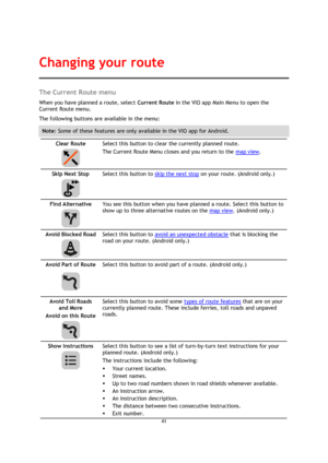 Page 4141 
 
 
 
The Current Route menu 
When you have planned a route, select Current Route in the VIO app Main Menu to open the 
Current Route menu. 
The following buttons are available in the menu: 
Note: Some of these features are only available in the VIO app for Android. 
Clear Route 
  
Select this button to clear the currently planned route. 
The Current Route Menu closes and you return to the map view. 
Skip Next Stop 
  
Select this button to skip the next stop on your route. (Android only.) 
Find...