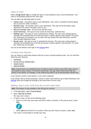 Page 4343 
 
 
 
Types of route 
Select Change Route Type to change the type of route planned to your current destination. Your 
route is recalculated using the new route type. 
You can select the following types of route: 
 Fastest route - the fastest route to your destination. Your route is constantly checked taking 
into account the traffic conditions. 
 Shortest route - the shortest route to your destination. This may not be the fastest route, 
especially if the route is through a town or city. 
 Most...