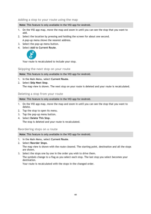 Page 4444 
 
 
 
Adding a stop to your route using the map 
Note: This feature is only available in the VIO app for Android. 
1. On the VIO app map, move the map and zoom in until you can see the stop that you want to 
add. 
2. Select the location by pressing and holding the screen for about one second.  
A pop-up menu shows the nearest address. 
3. Select the pop-up menu button. 
4. Select Add to Current Route. 
 
Your route is recalculated to include your stop.  
Skipping the next stop on your route 
Note:...